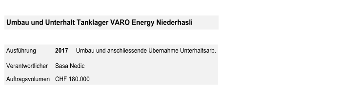 Umbau und Unterhalt Tanklager VARO Energy Niederhasli       Ausführung   2017      Umbau und anschliessende Übernahme Unterhaltsarb.   Verantwortlicher   Sasa Nedic   Auftragsvolumen   CHF 180.000